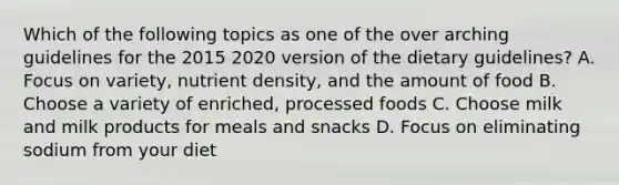 Which of the following topics as one of the over arching guidelines for the 2015 2020 version of the dietary guidelines? A. Focus on variety, nutrient density, and the amount of food B. Choose a variety of enriched, processed foods C. Choose milk and milk products for meals and snacks D. Focus on eliminating sodium from your diet