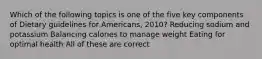 Which of the following topics is one of the five key components of Dietary guidelines for Americans, 2010? Reducing sodium and potassium Balancing calories to manage weight Eating for optimal health All of these are correct