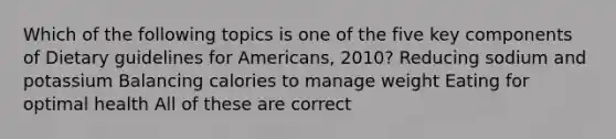 Which of the following topics is one of the five key components of Dietary guidelines for Americans, 2010? Reducing sodium and potassium Balancing calories to manage weight Eating for optimal health All of these are correct