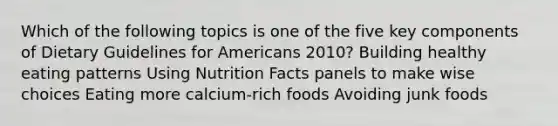 Which of the following topics is one of the five key components of Dietary Guidelines for Americans 2010? Building healthy eating patterns Using Nutrition Facts panels to make wise choices Eating more calcium-rich foods Avoiding junk foods