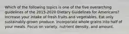 Which of the following topics is one of the five overarching guidelines of the 2015-2020 Dietary Guidelines for Americans? Increase your intake of fresh fruits and vegetables. Eat only sustainably-grown produce. Incorporate whole grains into half of your meals. Focus on variety, nutrient density, and amount.