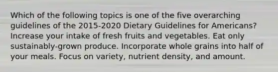 Which of the following topics is one of the five overarching guidelines of the 2015-2020 Dietary Guidelines for Americans? Increase your intake of fresh fruits and vegetables. Eat only sustainably-grown produce. Incorporate whole grains into half of your meals. Focus on variety, nutrient density, and amount.