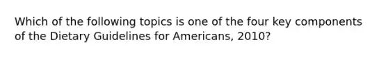 Which of the following topics is one of the four key components of the Dietary Guidelines for Americans, 2010?