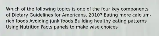 Which of the following topics is one of the four key components of Dietary Guidelines for Americans, 2010? Eating more calcium-rich foods Avoiding junk foods Building healthy eating patterns Using Nutrition Facts panels to make wise choices