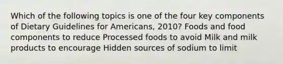 Which of the following topics is one of the four key components of Dietary Guidelines for Americans, 2010? Foods and food components to reduce Processed foods to avoid Milk and milk products to encourage Hidden sources of sodium to limit