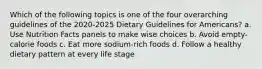 Which of the following topics is one of the four overarching guidelines of the 2020-2025 Dietary Guidelines for Americans? a. Use Nutrition Facts panels to make wise choices b. Avoid empty-calorie foods c. Eat more sodium-rich foods d. Follow a healthy dietary pattern at every life stage