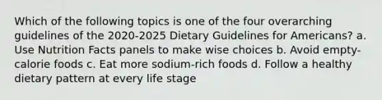 Which of the following topics is one of the four overarching guidelines of the 2020-2025 Dietary Guidelines for Americans? a. Use Nutrition Facts panels to make wise choices b. Avoid empty-calorie foods c. Eat more sodium-rich foods d. Follow a healthy dietary pattern at every life stage