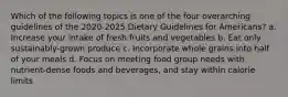 Which of the following topics is one of the four overarching guidelines of the 2020-2025 Dietary Guidelines for Americans? a. Increase your intake of fresh fruits and vegetables b. Eat only sustainably-grown produce c. Incorporate whole grains into half of your meals d. Focus on meeting food group needs with nutrient-dense foods and beverages, and stay within calorie limits