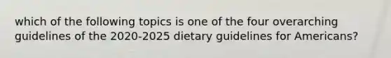 which of the following topics is one of the four overarching guidelines of the 2020-2025 dietary guidelines for Americans?