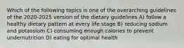 Which of the following topics is one of the overarching guidelines of the 2020-2025 version of the dietary guidelines A) follow a healthy dietary pattern at every life stage B) reducing sodium and potassium C) consuming enough calories to prevent undernutrition D) eating for optimal health