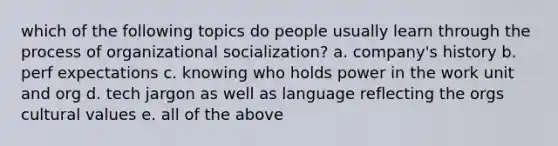 which of the following topics do people usually learn through the process of organizational socialization? a. company's history b. perf expectations c. knowing who holds power in the work unit and org d. tech jargon as well as language reflecting the orgs cultural values e. all of the above