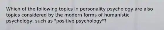 Which of the following topics in personality psychology are also topics considered by the modern forms of humanistic psychology, such as "positive psychology"?