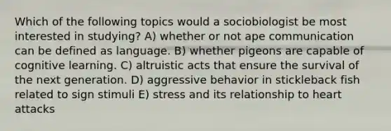 Which of the following topics would a sociobiologist be most interested in studying? A) whether or not ape communication can be defined as language. B) whether pigeons are capable of cognitive learning. C) altruistic acts that ensure the survival of the next generation. D) aggressive behavior in stickleback fish related to sign stimuli E) stress and its relationship to heart attacks