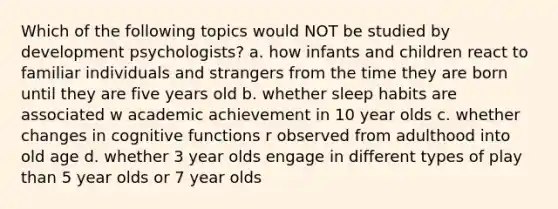 Which of the following topics would NOT be studied by development psychologists? a. how infants and children react to familiar individuals and strangers from the time they are born until they are five years old b. whether sleep habits are associated w academic achievement in 10 year olds c. whether changes in cognitive functions r observed from adulthood into old age d. whether 3 year olds engage in different types of play than 5 year olds or 7 year olds