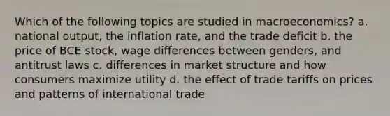 Which of the following topics are studied in macroeconomics? a. national output, the inflation rate, and the trade deficit b. the price of BCE stock, wage differences between genders, and antitrust laws c. differences in market structure and how consumers maximize utility d. the effect of trade tariffs on prices and patterns of international trade