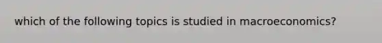 which of the following topics is studied in macroeconomics?