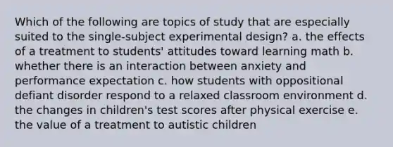 Which of the following are topics of study that are especially suited to the single-subject experimental design? a. the effects of a treatment to students' attitudes toward learning math b. whether there is an interaction between anxiety and performance expectation c. how students with oppositional defiant disorder respond to a relaxed classroom environment d. the changes in children's test scores after physical exercise e. the value of a treatment to autistic children