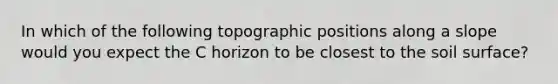 In which of the following topographic positions along a slope would you expect the C horizon to be closest to the soil surface?