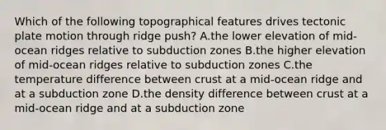 Which of the following topographical features drives tectonic plate motion through ridge push? A.the lower elevation of mid-ocean ridges relative to subduction zones B.the higher elevation of mid-ocean ridges relative to subduction zones C.the temperature difference between crust at a mid-ocean ridge and at a subduction zone D.the density difference between crust at a mid-ocean ridge and at a subduction zone