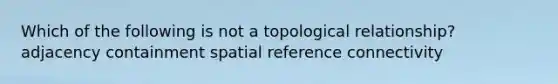 Which of the following is not a topological relationship? adjacency containment spatial reference connectivity