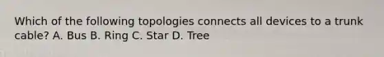 Which of the following topologies connects all devices to a trunk cable? A. Bus B. Ring C. Star D. Tree