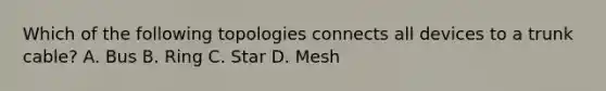 Which of the following topologies connects all devices to a trunk cable? A. Bus B. Ring C. Star D. Mesh