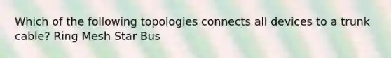 Which of the following topologies connects all devices to a trunk cable? Ring Mesh Star Bus