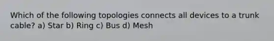 Which of the following topologies connects all devices to a trunk cable? a) Star b) Ring c) Bus d) Mesh