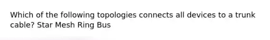 Which of the following topologies connects all devices to a trunk cable? Star Mesh Ring Bus