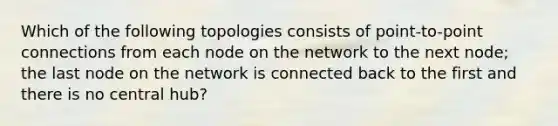 Which of the following topologies consists of point-to-point connections from each node on the network to the next node; the last node on the network is connected back to the first and there is no central hub?