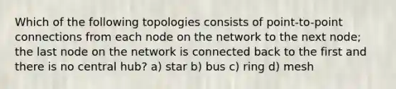 Which of the following topologies consists of point-to-point connections from each node on the network to the next node; the last node on the network is connected back to the first and there is no central hub? a) star b) bus c) ring d) mesh