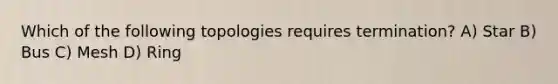 Which of the following topologies requires termination? A) Star B) Bus C) Mesh D) Ring