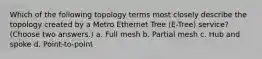 Which of the following topology terms most closely describe the topology created by a Metro Ethernet Tree (E-Tree) service? (Choose two answers.) a. Full mesh b. Partial mesh c. Hub and spoke d. Point-to-point