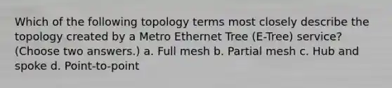 Which of the following topology terms most closely describe the topology created by a Metro Ethernet Tree (E-Tree) service? (Choose two answers.) a. Full mesh b. Partial mesh c. Hub and spoke d. Point-to-point