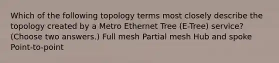 Which of the following topology terms most closely describe the topology created by a Metro Ethernet Tree (E-Tree) service? (Choose two answers.) Full mesh Partial mesh Hub and spoke Point-to-point