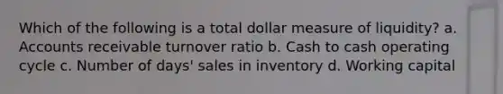 Which of the following is a total dollar measure of liquidity? a. Accounts receivable turnover ratio b. Cash to cash operating cycle c. Number of days' sales in inventory d. Working capital