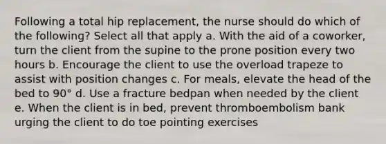 Following a total hip replacement, the nurse should do which of the following? Select all that apply a. With the aid of a coworker, turn the client from the supine to the prone position every two hours b. Encourage the client to use the overload trapeze to assist with position changes c. For meals, elevate the head of the bed to 90° d. Use a fracture bedpan when needed by the client e. When the client is in bed, prevent thromboembolism bank urging the client to do toe pointing exercises