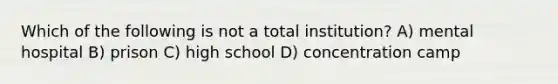 Which of the following is not a total institution? A) mental hospital B) prison C) high school D) concentration camp