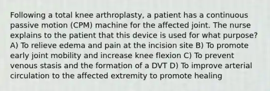 Following a total knee arthroplasty, a patient has a continuous passive motion (CPM) machine for the affected joint. The nurse explains to the patient that this device is used for what purpose? A) To relieve edema and pain at the incision site B) To promote early joint mobility and increase knee flexion C) To prevent venous stasis and the formation of a DVT D) To improve arterial circulation to the affected extremity to promote healing