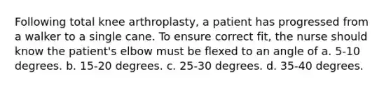 Following total knee arthroplasty, a patient has progressed from a walker to a single cane. To ensure correct fit, the nurse should know the patient's elbow must be flexed to an angle of a. 5-10 degrees. b. 15-20 degrees. c. 25-30 degrees. d. 35-40 degrees.