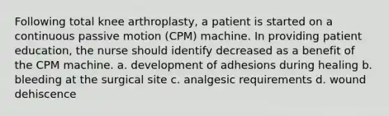 Following total knee arthroplasty, a patient is started on a continuous passive motion (CPM) machine. In providing patient education, the nurse should identify decreased as a benefit of the CPM machine. a. development of adhesions during healing b. bleeding at the surgical site c. analgesic requirements d. wound dehiscence