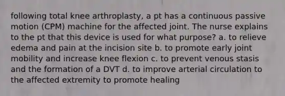 following total knee arthroplasty, a pt has a continuous passive motion (CPM) machine for the affected joint. The nurse explains to the pt that this device is used for what purpose? a. to relieve edema and pain at the incision site b. to promote early joint mobility and increase knee flexion c. to prevent venous stasis and the formation of a DVT d. to improve arterial circulation to the affected extremity to promote healing