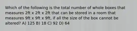 Which of the following is the total number of whole boxes that measures 2ft x 2ft x 2ft that can be stored in a room that measures 9ft x 9ft x 9ft, if all the size of the box cannot be altered? A) 125 B) 18 C) 92 D) 64