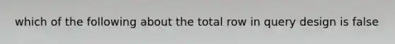 which of the following about the total row in query design is false