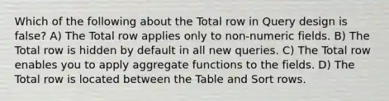 Which of the following about the Total row in Query design is false? A) The Total row applies only to non-numeric fields. B) The Total row is hidden by default in all new queries. C) The Total row enables you to apply aggregate functions to the fields. D) The Total row is located between the Table and Sort rows.