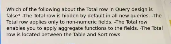 Which of the following about the Total row in Query design is false? -The Total row is hidden by default in all new queries. -The Total row applies only to non-numeric fields. -The Total row enables you to apply aggregate functions to the fields. -The Total row is located between the Table and Sort rows.