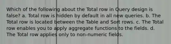 Which of the following about the Total row in Query design is false? a. Total row is hidden by default in all new queries. b. The Total row is located between the Table and Sort rows. c. The Total row enables you to apply aggregate functions to the fields. d. The Total row applies only to non-numeric fields.