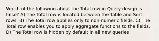 Which of the following about the Total row in Query design is false? A) The Total row is located between the Table and Sort rows. B) The Total row applies only to non-numeric fields. C) The Total row enables you to apply aggregate functions to the fields. D) The Total row is hidden by default in all new queries