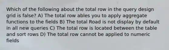 Which of the following about the total row in the query design grid is false? A) The total row ables you to apply aggregate functions to the fields B) The total Road is not display by default in all new queries C) The total row is located between the table and sort rows D) The total row cannot be applied to numeric fields