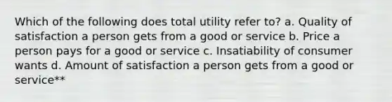 Which of the following does total utility refer to? a. Quality of satisfaction a person gets from a good or service b. Price a person pays for a good or service c. Insatiability of consumer wants d. Amount of satisfaction a person gets from a good or service**